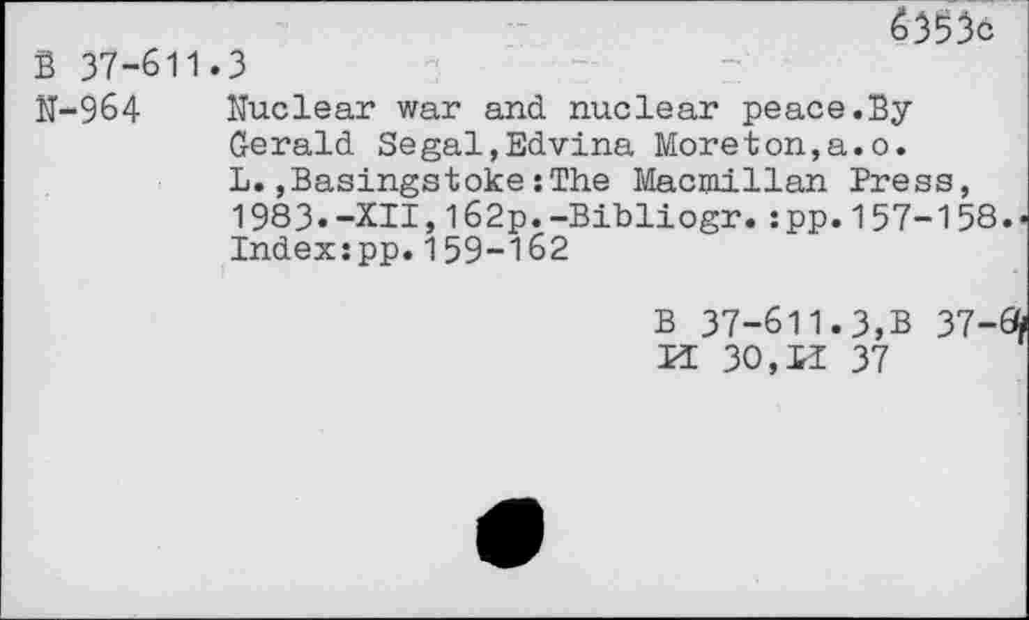 ﻿é)^C
В 37-611.3
Ц-9б4 Nuclear war and. nuclear peace.By Gerald. Segal,Edvina Moreton,a.o. L.,Basingstoke : The Macmillan Press, 1983.-XII,162p.-Bibliogr.:pp.157-158 Index:pp.159-162
В 37-611.3,В 37-И 30,11 37